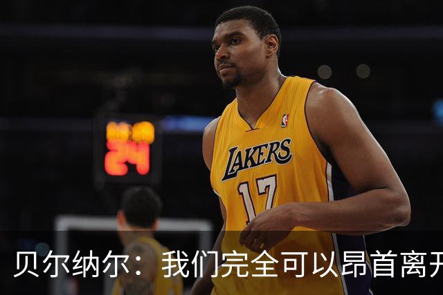 贝尔纳尔：我们完全可以昂首离开；每名球员都梦想踢国家德比